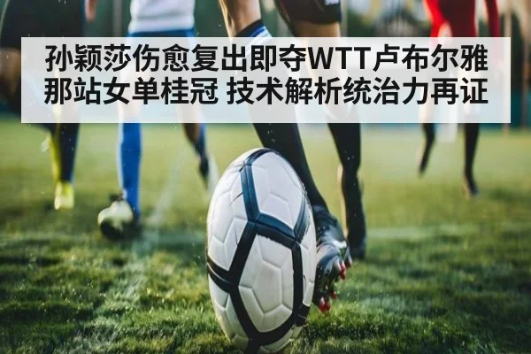 孙颖莎伤愈复出即夺WTT卢布尔雅那站女单桂冠 技术解析统治力再证